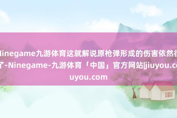 Ninegame九游体育这就解说原枪弹形成的伤害依然很小了-Ninegame-九游体育「中国」官方网站|jiuyou.com