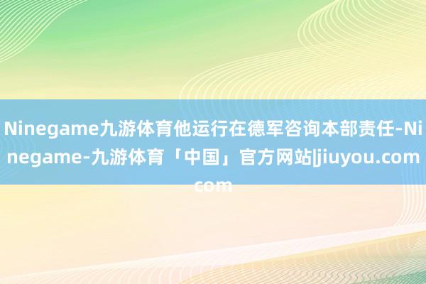 Ninegame九游体育他运行在德军咨询本部责任-Ninegame-九游体育「中国」官方网站|jiuyou.com