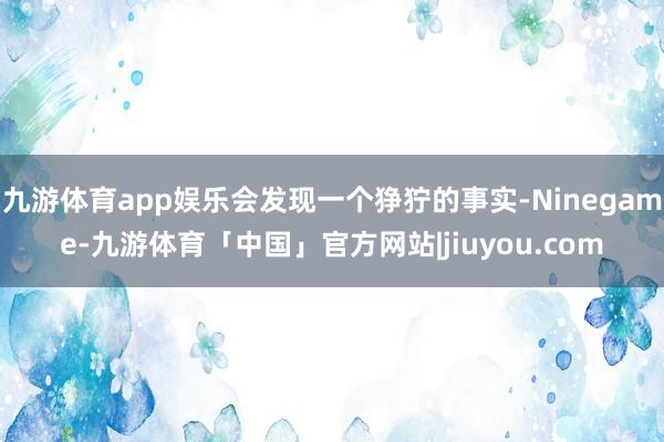 九游体育app娱乐会发现一个狰狞的事实-Ninegame-九游体育「中国」官方网站|jiuyou.com