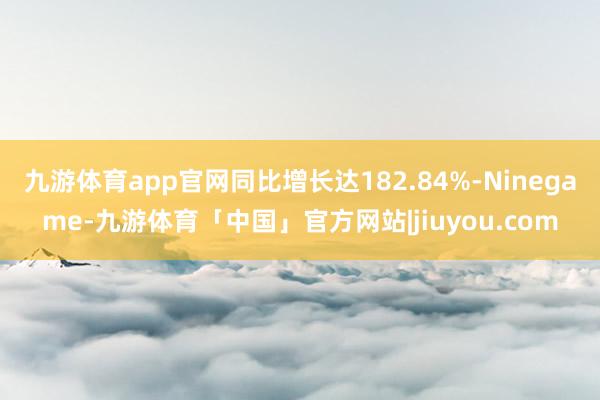 九游体育app官网同比增长达182.84%-Ninegame-九游体育「中国」官方网站|jiuyou.com