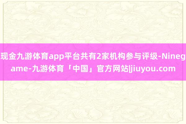 现金九游体育app平台共有2家机构参与评级-Ninegame-九游体育「中国」官方网站|jiuyou.com