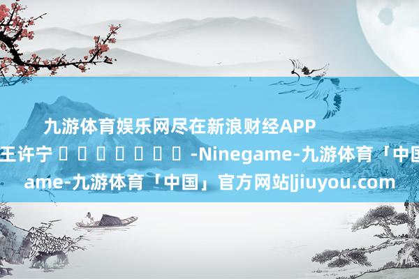 九游体育娱乐网尽在新浪财经APP 职守裁剪:王许宁 -Ninegame-九游体育「中国」官方网站|jiuyou.com