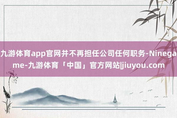 九游体育app官网并不再担任公司任何职务-Ninegame-九游体育「中国」官方网站|jiuyou.com