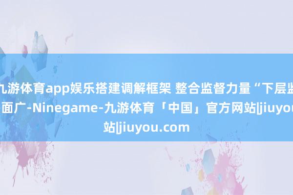 九游体育app娱乐搭建调解框架 整合监督力量“下层监督点多面广-Ninegame-九游体育「中国」官方网站|jiuyou.com