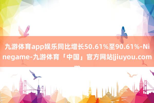 九游体育app娱乐同比增长50.61%至90.61%-Ninegame-九游体育「中国」官方网站|jiuyou.com