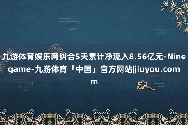 九游体育娱乐网纠合5天累计净流入8.56亿元-Ninegame-九游体育「中国」官方网站|jiuyou.com