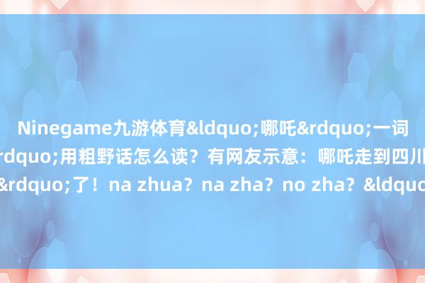 Ninegame九游体育&ldquo;哪吒&rdquo;一词被经常拿起&ldquo;哪吒&rdquo;用粗野话怎么读？有网友示意：哪吒走到四川变&ldquo;nazhua&rdquo;了！na zhua？na zha？no zha？&ldquo;哪吒&rdquo;用你的家乡话怎么读？    -Ninegame-九游体育「中国」官方网站|jiuyou.com