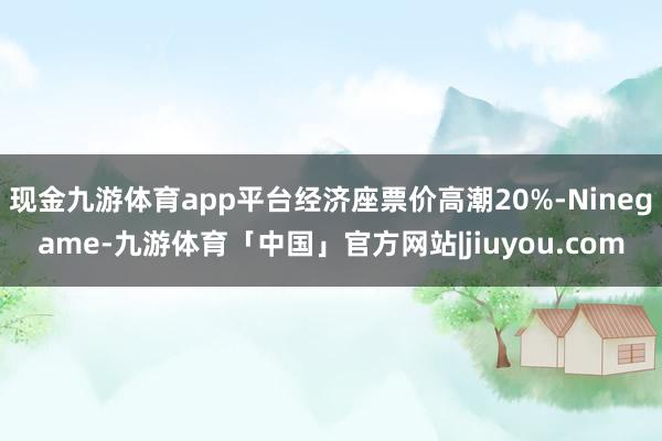 现金九游体育app平台经济座票价高潮20%-Ninegame-九游体育「中国」官方网站|jiuyou.com