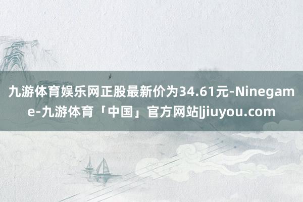 九游体育娱乐网正股最新价为34.61元-Ninegame-九游体育「中国」官方网站|jiuyou.com