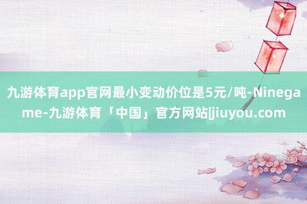 九游体育app官网最小变动价位是5元/吨-Ninegame-九游体育「中国」官方网站|jiuyou.com
