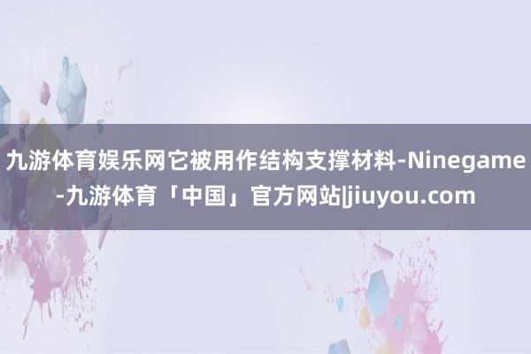九游体育娱乐网它被用作结构支撑材料-Ninegame-九游体育「中国」官方网站|jiuyou.com