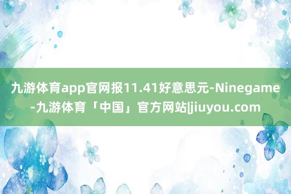 九游体育app官网报11.41好意思元-Ninegame-九游体育「中国」官方网站|jiuyou.com