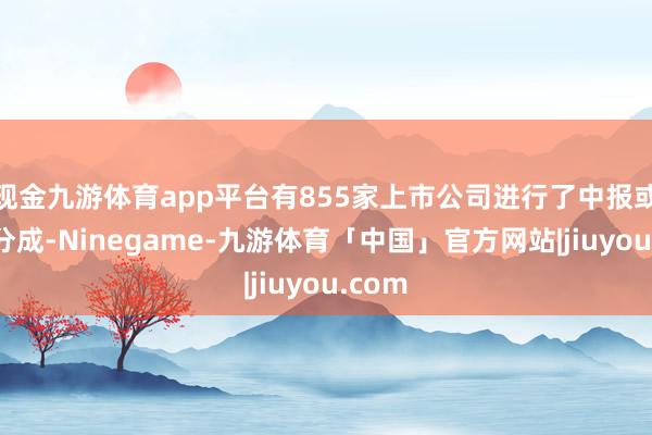 现金九游体育app平台有855家上市公司进行了中报或季报分成-Ninegame-九游体育「中国」官方网站|jiuyou.com