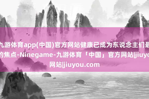 九游体育app(中国)官方网站健康已成为东说念主们最为柔顺的焦点-Ninegame-九游体育「中国」官方网站|jiuyou.com