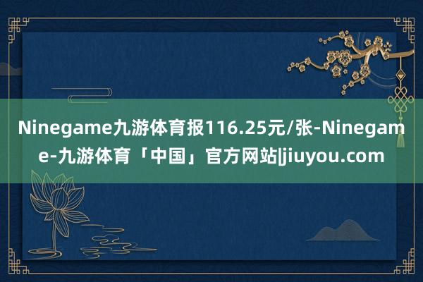 Ninegame九游体育报116.25元/张-Ninegame-九游体育「中国」官方网站|jiuyou.com