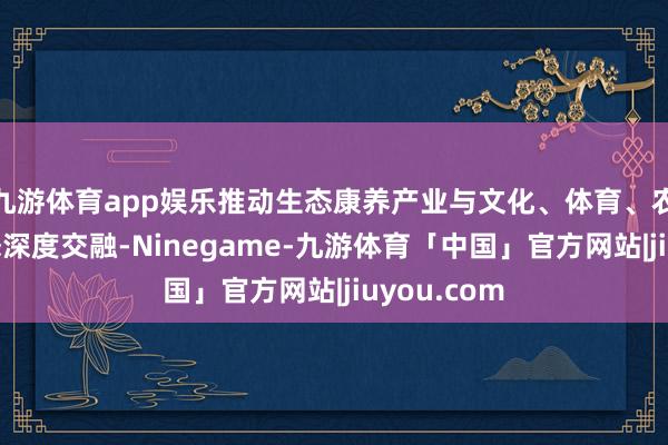 九游体育app娱乐推动生态康养产业与文化、体育、农业等多业态深度交融-Ninegame-九游体育「中国」官方网站|jiuyou.com