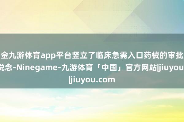 现金九游体育app平台竖立了临床急需入口药械的审批绿色通说念-Ninegame-九游体育「中国」官方网站|jiuyou.com