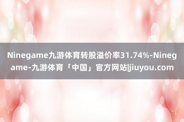 Ninegame九游体育转股溢价率31.74%-Ninegame-九游体育「中国」官方网站|jiuyou.com