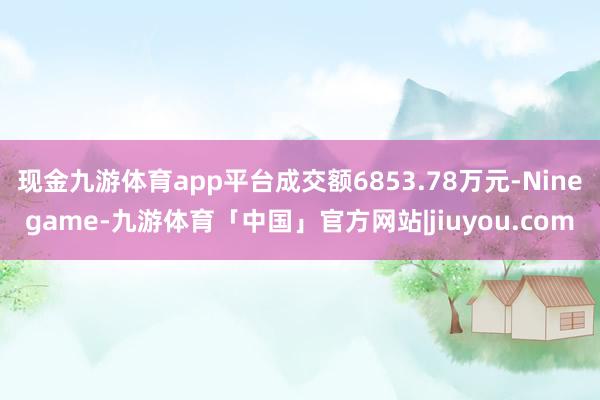 现金九游体育app平台成交额6853.78万元-Ninegame-九游体育「中国」官方网站|jiuyou.com