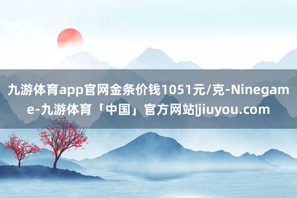 九游体育app官网金条价钱1051元/克-Ninegame-九游体育「中国」官方网站|jiuyou.com