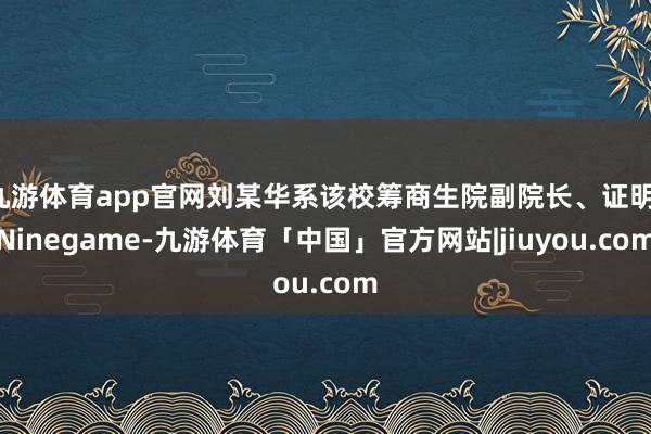 九游体育app官网刘某华系该校筹商生院副院长、证明-Ninegame-九游体育「中国」官方网站|jiuyou.com