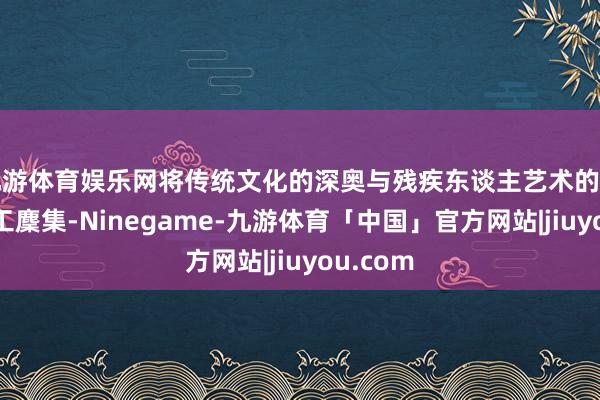 九游体育娱乐网将传统文化的深奥与残疾东谈主艺术的创造力竣工麇集-Ninegame-九游体育「中国」官方网站|jiuyou.com