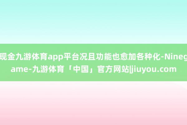 现金九游体育app平台况且功能也愈加各种化-Ninegame-九游体育「中国」官方网站|jiuyou.com