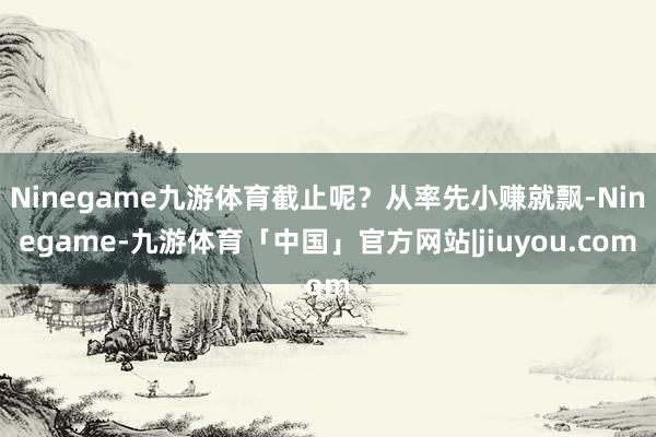 Ninegame九游体育截止呢？从率先小赚就飘-Ninegame-九游体育「中国」官方网站|jiuyou.com