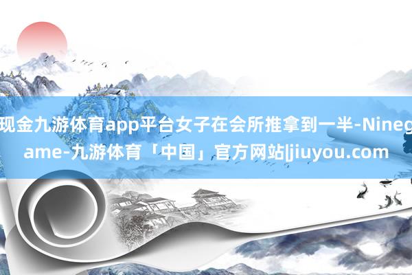 现金九游体育app平台女子在会所推拿到一半-Ninegame-九游体育「中国」官方网站|jiuyou.com