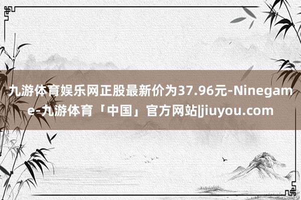 九游体育娱乐网正股最新价为37.96元-Ninegame-九游体育「中国」官方网站|jiuyou.com