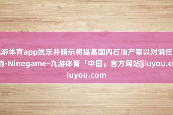 九游体育app娱乐并暗示将提高国内石油产量以对消任何影响-Ninegame-九游体育「中国」官方网站|jiuyou.com