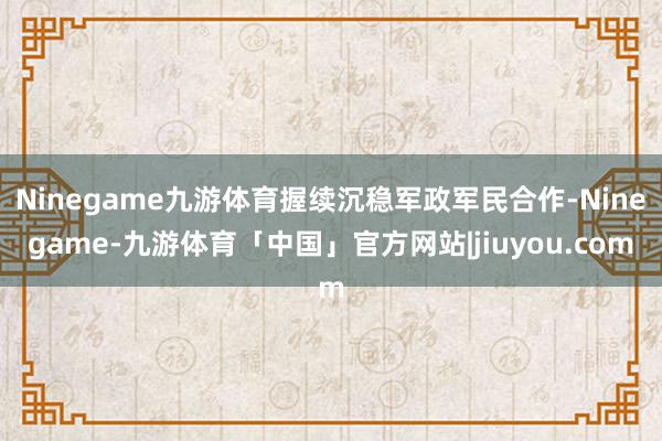 Ninegame九游体育握续沉稳军政军民合作-Ninegame-九游体育「中国」官方网站|jiuyou.com