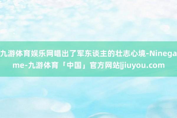 九游体育娱乐网唱出了军东谈主的壮志心境-Ninegame-九游体育「中国」官方网站|jiuyou.com
