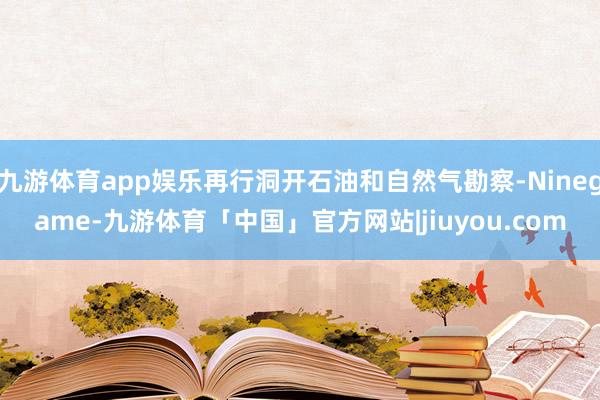 九游体育app娱乐再行洞开石油和自然气勘察-Ninegame-九游体育「中国」官方网站|jiuyou.com