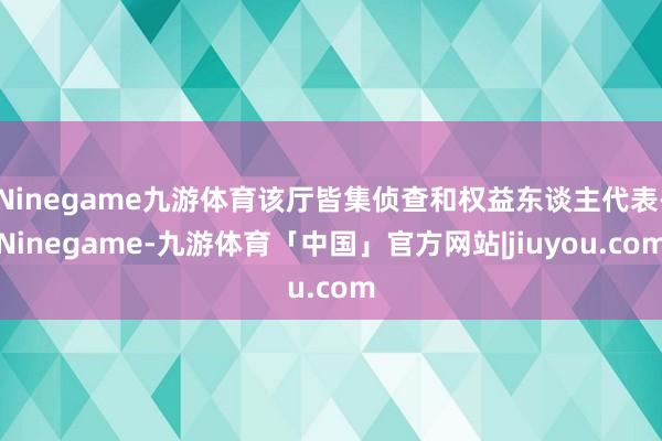 Ninegame九游体育该厅皆集侦查和权益东谈主代表-Ninegame-九游体育「中国」官方网站|jiuyou.com