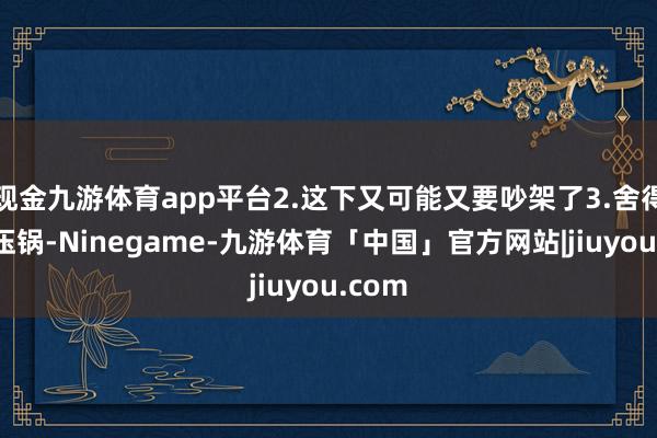 现金九游体育app平台2.这下又可能又要吵架了3.舍得用高压锅-Ninegame-九游体育「中国」官方网站|jiuyou.com