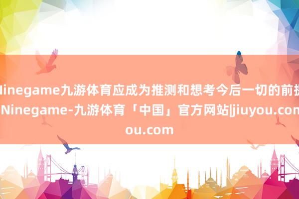 Ninegame九游体育应成为推测和想考今后一切的前提-Ninegame-九游体育「中国」官方网站|jiuyou.com