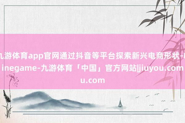 九游体育app官网通过抖音等平台探索新兴电商形状-Ninegame-九游体育「中国」官方网站|jiuyou.com