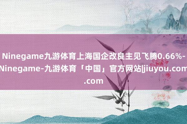 Ninegame九游体育上海国企改良主见飞腾0.66%-Ninegame-九游体育「中国」官方网站|jiuyou.com