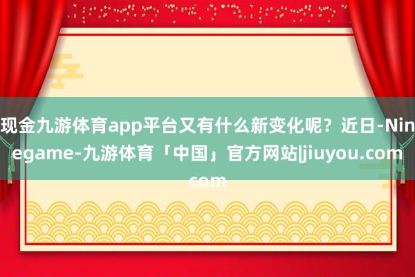 现金九游体育app平台又有什么新变化呢?近日-Ninegame-九游体育「中国」官方网站|jiuyou.com