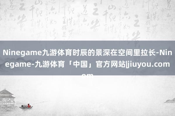 Ninegame九游体育时辰的景深在空间里拉长-Ninegame-九游体育「中国」官方网站|jiuyou.com