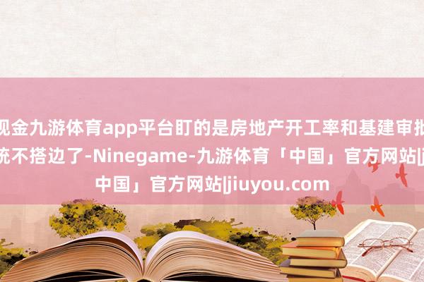 现金九游体育app平台盯的是房地产开工率和基建审批单；现时统统不搭边了-Ninegame-九游体育「中国」官方网站|jiuyou.com
